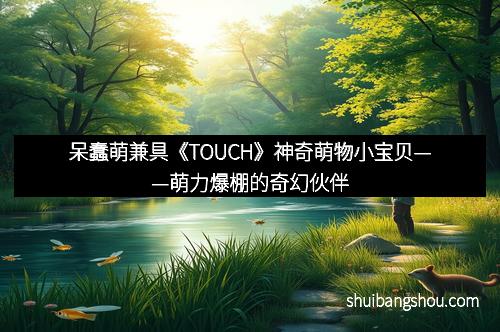 呆蠢萌兼具《TOUCH》神奇萌物小宝贝——萌力爆棚的奇幻伙伴